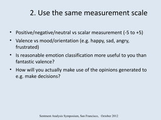 2. Use the same measurement scale

• Positive/negative/neutral vs scalar measurement (-5 to +5)
• Valence vs mood/orientation (e.g. happy, sad, angry,
  frustrated)
• Is reasonable emotion classification more useful to you than
  fantastic valence?
• How will you actually make use of the opinions generated to
  e.g. make decisions?




             Sentment Analysis Symposium, San Francisco, October 2012
 