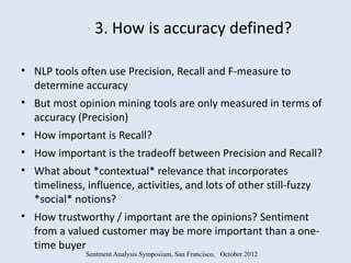 3. How is accuracy defined?

• NLP tools often use Precision, Recall and F-measure to
  determine accuracy
• But most opinion mining tools are only measured in terms of
  accuracy (Precision)
• How important is Recall?
• How important is the tradeoff between Precision and Recall?
• What about *contextual* relevance that incorporates
  timeliness, influence, activities, and lots of other still-fuzzy
  *social* notions?
• How trustworthy / important are the opinions? Sentiment
  from a valued customer may be more important than a one-
  time buyer
              Sentment Analysis Symposium, San Francisco, October 2012
 