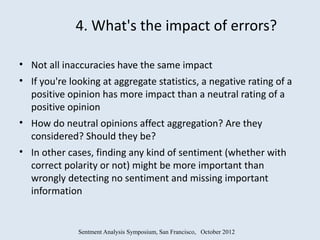 4. What's the impact of errors?

• Not all inaccuracies have the same impact
• If you're looking at aggregate statistics, a negative rating of a
  positive opinion has more impact than a neutral rating of a
  positive opinion
• How do neutral opinions affect aggregation? Are they
  considered? Should they be?
• In other cases, finding any kind of sentiment (whether with
  correct polarity or not) might be more important than
  wrongly detecting no sentiment and missing important
  information


              Sentment Analysis Symposium, San Francisco, October 2012
 
