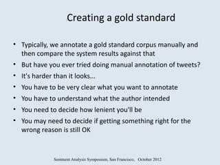 Creating a gold standard

• Typically, we annotate a gold standard corpus manually and
  then compare the system results against that
• But have you ever tried doing manual annotation of tweets?
• It's harder than it looks...
• You have to be very clear what you want to annotate
• You have to understand what the author intended
• You need to decide how lenient you'll be
• You may need to decide if getting something right for the
  wrong reason is still OK


             Sentment Analysis Symposium, San Francisco, October 2012
 
