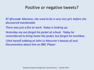 Positive or negative tweets?

RT @ssssab: Mariano: she used to be a very nice girl, before she
discovered macdonalds
There was just a fire at work. Today is looking up.
Yesterday my son forgot his jacket at school. Today he
remembered to bring home the jacket, but forgot his lunchbox.
I find myself sobbing at John Le Mesurier's beauty of soul.
Documentary about him on BBC iPlayer




              Sentment Analysis Symposium, San Francisco, October 2012
 