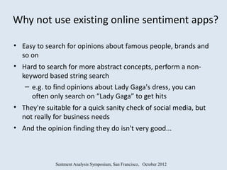 Why not use existing online sentiment apps?

• Easy to search for opinions about famous people, brands and
  so on
• Hard to search for more abstract concepts, perform a non-
  keyword based string search
   – e.g. to find opinions about Lady Gaga's dress, you can
     often only search on “Lady Gaga” to get hits
• They're suitable for a quick sanity check of social media, but
  not really for business needs
• And the opinion finding they do isn't very good...



             Sentment Analysis Symposium, San Francisco, October 2012
 