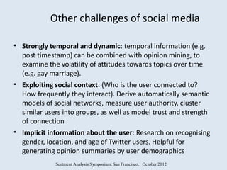 Other challenges of social media

• Strongly temporal and dynamic: temporal information (e.g.
  post timestamp) can be combined with opinion mining, to
  examine the volatility of attitudes towards topics over time
  (e.g. gay marriage).
• Exploiting social context: (Who is the user connected to?
  How frequently they interact). Derive automatically semantic
  models of social networks, measure user authority, cluster
  similar users into groups, as well as model trust and strength
  of connection
• Implicit information about the user: Research on recognising
  gender, location, and age of Twitter users. Helpful for
  generating opinion summaries by user demographics
             Sentment Analysis Symposium, San Francisco, October 2012
 