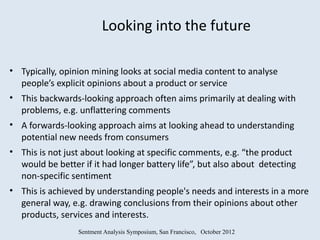 Looking into the future

• Typically, opinion mining looks at social media content to analyse
  people’s explicit opinions about a product or service
• This backwards-looking approach often aims primarily at dealing with
  problems, e.g. unflattering comments
• A forwards-looking approach aims at looking ahead to understanding
  potential new needs from consumers
• This is not just about looking at specific comments, e.g. “the product
  would be better if it had longer battery life”, but also about detecting
  non-specific sentiment
• This is achieved by understanding people's needs and interests in a more
  general way, e.g. drawing conclusions from their opinions about other
  products, services and interests.
                 Sentment Analysis Symposium, San Francisco, October 2012
 