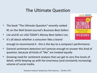 The Ultimate Question

• The book "The Ultimate Question" recently ranked
  #1 on the Wall Street Journal's Business Best-Sellers
• List and #1 on USA TODAY's Money Best-Sellers List.
• It's all about whether a consumer likes a brand
  enough to recommend it - this is the key to a company's performance.
• General sentiment detection isn't precise enough to answer this kind of
  question, because all kinds of “like” are treated equally
• Growing need for sentiment analysis that can get to very fine levels of
  detail, while keeping up with the enormous (and constantly increasing)
  volume of social media.

                 Sentment Analysis Symposium, San Francisco, October 2012
 