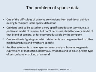 The problem of sparse data

• One of the difficulties of drawing conclusions from traditional opinion
  mining techniques is the sparse data issue
• Opinions tend to be based on a very specific product or service, e.g. a
  particular model of camera, but don't necessarily hold for every model of
  that brand of camera, or for every product sold by the company
• One solution is figuring out which statements can be generalised to other
  models/products and which are specific
• Another solution is to leverage sentiment analysis from more generic
  expressions of motivation, behaviour, emotions and so on, e.g. what type
  of person buys what kind of camera?




                 Sentment Analysis Symposium, San Francisco, October 2012
 