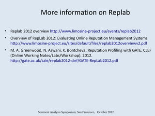 More information on Replab

• Replab 2012 overview http://www.limosine-project.eu/events/replab2012
• Overview of RepLab 2012: Evaluating Online Reputation Management Systems
  http://www.limosine-project.eu/sites/default/files/replab2012overviewv2.pdf
• M. A. Greenwood, N. Aswani, K. Bontcheva: Reputation Profiling with GATE. CLEF
  (Online Working Notes/Labs/Workshop). 2012.
  http://gate.ac.uk/sale/replab2012-clef/GATE-RepLab2012.pdf




                  Sentment Analysis Symposium, San Francisco, October 2012
 