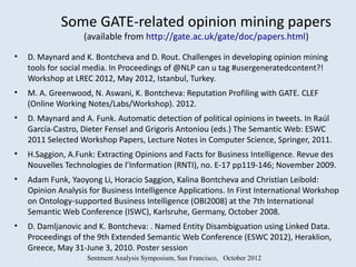 Some GATE-related opinion mining papers
                   (available from http://gate.ac.uk/gate/doc/papers.html)

•   D. Maynard and K. Bontcheva and D. Rout. Challenges in developing opinion mining
    tools for social media. In Proceedings of @NLP can u tag #usergeneratedcontent?!
    Workshop at LREC 2012, May 2012, Istanbul, Turkey.
•   M. A. Greenwood, N. Aswani, K. Bontcheva: Reputation Profiling with GATE. CLEF
    (Online Working Notes/Labs/Workshop). 2012.
•   D. Maynard and A. Funk. Automatic detection of political opinions in tweets. In Raúl
    García-Castro, Dieter Fensel and Grigoris Antoniou (eds.) The Semantic Web: ESWC
    2011 Selected Workshop Papers, Lecture Notes in Computer Science, Springer, 2011.
•   H.Saggion, A.Funk: Extracting Opinions and Facts for Business Intelligence. Revue des
    Nouvelles Technologies de l’Information (RNTI), no. E-17 pp119-146; November 2009.
•   Adam Funk, Yaoyong Li, Horacio Saggion, Kalina Bontcheva and Christian Leibold:
    Opinion Analysis for Business Intelligence Applications. In First International Workshop
    on Ontology-supported Business Intelligence (OBI2008) at the 7th International
    Semantic Web Conference (ISWC), Karlsruhe, Germany, October 2008.
•   D. Damljanovic and K. Bontcheva: . Named Entity Disambiguation using Linked Data.
    Proceedings of the 9th Extended Semantic Web Conference (ESWC 2012), Heraklion,
    Greece, May 31-June 3, 2010. Poster session
                    Sentment Analysis Symposium, San Francisco, October 2012
 