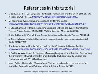 References in this tutorial
•   T. Baldwin and M. Lui. Language Identification: The Long and the Short of the Matter.
    In Proc. NAACL HLT ’10. http://www.aclweb.org/anthology/N10-1027.
•   M. Kaufmann. Syntactic Normalization of Twitter Messages.
    http://www.cs.uccs.edu/~kalita/work/reu/REUFinalPapers2010/Kaufmann.pdf
•   S. Choudhury and J. Breslin. Extracting Semantic Entities and Events from Sports
    Tweets. Proceedings of #MSM2011 Making Sense of Microposts. 2011.
•   X. Liu, S. Zhang, F. Wei, M. Zhou. Recognizing Named Entities in Tweets. ACL'2011.
•   A. Ritter, Mausam, Etzioni. Named entity recognition in tweets: an experimental
    study. EMNLP'2011.
•   Doerhmann. Named Entity Extraction from the Colloquial Setting of Twitter.
    http://www.cs.uccs.edu/~kalita/work/reu/REU2011/FinalPapers/Doehermann.pdf
•   S. Carter, W. Weerkamp, E. Tsagkias. Microblog Language Identification: Overcoming
    the Limitations of Short, Unedited and Idiomatic Text. Language Resources and
    Evaluation Journal. 2013 (Forthcoming)
•   Johan Bollen, Huina Mao, Xiaojun Zeng, Twitter mood predicts the stock market,
    Journal of Computational Science, Volume 2, Issue 1, March 2011..

                   Sentment Analysis Symposium, San Francisco, October 2012
 