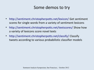 Some demos to try

• http://sentiment.christopherpotts.net/lexicon/ Get sentiment
  scores for single words from a variety of sentiment lexicons
• http://sentiment.christopherpotts.net/textscores/ Show how
  a variety of lexicons score novel texts
• http://sentiment.christopherpotts.net/classify/ Classify
  tweets according to various probabilistic classifier models




             Sentment Analysis Symposium, San Francisco, October 2012
 