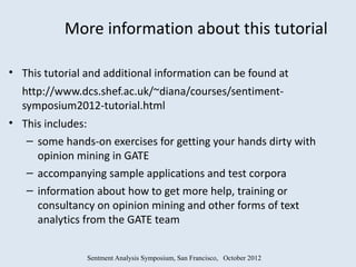 More information about this tutorial

• This tutorial and additional information can be found at
  http://www.dcs.shef.ac.uk/~diana/courses/sentiment-
  symposium2012-tutorial.html
• This includes:
   – some hands-on exercises for getting your hands dirty with
     opinion mining in GATE
   – accompanying sample applications and test corpora
   – information about how to get more help, training or
     consultancy on opinion mining and other forms of text
     analytics from the GATE team


                Sentment Analysis Symposium, San Francisco, October 2012
 