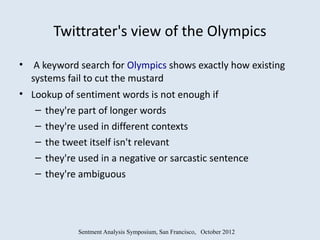 Twittrater's view of the Olympics
•    A keyword search for Olympics shows exactly how existing
    systems fail to cut the mustard
• Lookup of sentiment words is not enough if
   – they're part of longer words
   – they're used in different contexts
   – the tweet itself isn't relevant
   – they're used in a negative or sarcastic sentence
   – they're ambiguous




              Sentment Analysis Symposium, San Francisco, October 2012
 