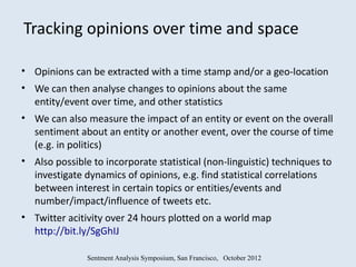 Tracking opinions over time and space

• Opinions can be extracted with a time stamp and/or a geo-location
• We can then analyse changes to opinions about the same
  entity/event over time, and other statistics
• We can also measure the impact of an entity or event on the overall
  sentiment about an entity or another event, over the course of time
  (e.g. in politics)
• Also possible to incorporate statistical (non-linguistic) techniques to
  investigate dynamics of opinions, e.g. find statistical correlations
  between interest in certain topics or entities/events and
  number/impact/influence of tweets etc.
• Twitter acitivity over 24 hours plotted on a world map
  http://bit.ly/SgGhIJ

               Sentment Analysis Symposium, San Francisco, October 2012
 
