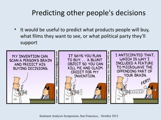Predicting other people's decisions
• It would be useful to predict what products people will buy,
  what films they want to see, or what political party they'll
  support




           Sentment Analysis Symposium, San Francisco, October 2012
 