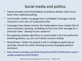 Social media and politics
• Twitter provides real-time feedback on political debates that's much
  faster than traditional polling.
• Social media chatter can gauge how a candidate's message is being
  received or even warn of a popularity dive.
• Campaigns that closely monitor the Twittersphere have a better feel of
  voter sentiment, allowing candidates to fine-tune their message for a
  particular state: “playing to your audience".
• But applying complex algorithms to social media is far from perfect for
  predicting politics, e.g. you can't detect sarcasm reliably.
• Nevertheless, Twitter has played a role in intelligence gathering on
  uprisings around the world, showing accuracy at gauging political
  sentiment.
• http://www.usatoday.com/tech/news/story/2012-03-05/social-super-t
  uesday-prediction/53374536/1
               Sentment Analysis Symposium, San Francisco, October 2012
 