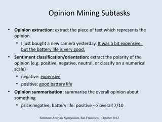 Opinion Mining Subtasks
●
    Opinion extraction: extract the piece of text which represents the
    opinion
    ●
        I just bought a new camera yesterday. It was a bit expensive,
        but the battery life is very good.
●
    Sentiment classification/orientation: extract the polarity of the
    opinion (e.g. positive, negative, neutral, or classify on a numerical
    scale)
    ●
        negative: expensive
    ●
        positive: good battery life
●
    Opinion summarisation: summarise the overall opinion about
    something
    ●
        price:negative, battery life: positive --> overall 7/10

                 Sentment Analysis Symposium, San Francisco, October 2012
 
