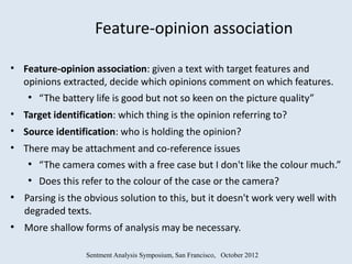 Feature-opinion association

• Feature-opinion association: given a text with target features and
  opinions extracted, decide which opinions comment on which features.
    ●
        “The battery life is good but not so keen on the picture quality”
• Target identification: which thing is the opinion referring to?
• Source identification: who is holding the opinion?
• There may be attachment and co-reference issues
    ●
        “The camera comes with a free case but I don't like the colour much.”
    ●
        Does this refer to the colour of the case or the camera?
●
    Parsing is the obvious solution to this, but it doesn't work very well with
    degraded texts.
●
    More shallow forms of analysis may be necessary.

                   Sentment Analysis Symposium, San Francisco, October 2012
 