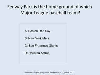 Fenway Park is the home ground of which
     Major League baseball team?


       A: Boston Red Sox

       B: New York Mets

       C: San Francisco Giants

       D: Houston Astros




       Sentment Analysis Symposium, San Francisco, October 2012
 