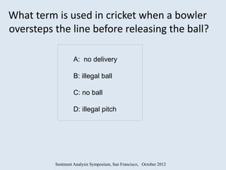 What term is used in cricket when a bowler
oversteps the line before releasing the ball?

                   A: no delivery

                   B: illegal ball

                   C: no ball

                   D: illegal pitch




          Sentment Analysis Symposium, San Francisco, October 2012
 