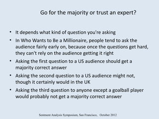 Go for the majority or trust an expert?


• It depends what kind of question you're asking
• In Who Wants to Be a Millionaire, people tend to ask the
  audience fairly early on, because once the questions get hard,
  they can't rely on the audience getting it right
• Asking the first question to a US audience should get a
  majority correct answer
• Asking the second question to a US audience might not,
  though it certainly would in the UK
• Asking the third question to anyone except a goalball player
  would probably not get a majority correct answer


             Sentment Analysis Symposium, San Francisco, October 2012
 