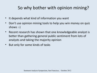 So why bother with opinion mining?

• It depends what kind of information you want
• Don't use opinion mining tools to help you win money on quiz
  shows :-)
• Recent research has shown that one knowledgeable analyst is
  better than gathering general public sentiment from lots of
  analysts and taking the majority opinion
• But only for some kinds of tasks




             Sentment Analysis Symposium, San Francisco, October 2012
 