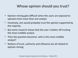 Whose opinion should you trust?

• Opinion mining gets difficult when the users are exposed to
  opinions from more than one analyst
• Intuitively, one would probably trust the opinion supported by
  the majority.
• But some research shows that the user is better off trusting
  the most credible analyst.
• Then the question becomes: who is the most credible
  analyst?
• Notions of trust, authority and influence are all related to
  opinion mining


             Sentment Analysis Symposium, San Francisco, October 2012
 