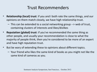 Trust Recommenders
• Relationship (local) trust: if you and I both rate the same things, and our
  opinions on them match closely, we have high relationship trust.
   – This can be extended to a social networking group --> web of trust,
     containing clusters of interests and likes/dislikes
• Reputation (global) trust: if you've recommended the same thing as
  other people, and usually your recommendation is close to what the
  majority of people think, then you're considered to be more of an expert
  and have high reputation trust.
• But be wary of extending these to opinions about different topics.
   – Your friend who likes the same kind of books as you might not like the
     same kind of cameras as you.



                 Sentment Analysis Symposium, San Francisco, October 2012
 
