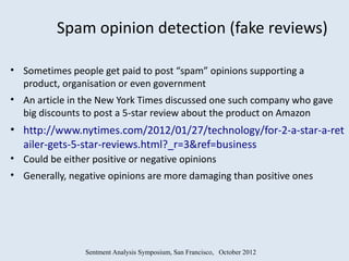 Spam opinion detection (fake reviews)

• Sometimes people get paid to post “spam” opinions supporting a
  product, organisation or even government
• An article in the New York Times discussed one such company who gave
  big discounts to post a 5-star review about the product on Amazon
• http://www.nytimes.com/2012/01/27/technology/for-2-a-star-a-ret
  ailer-gets-5-star-reviews.html?_r=3&ref=business
• Could be either positive or negative opinions
• Generally, negative opinions are more damaging than positive ones




                 Sentment Analysis Symposium, San Francisco, October 2012
 