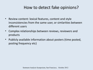 How to detect fake opinions?

• Review content: lexical features, content and style
  inconsistencies from the same user, or simlarities between
  different users
• Complex relationships between reviews, reviewers and
  products
• Publicly available information about posters (time posted,
  posting frequency etc)




             Sentment Analysis Symposium, San Francisco, October 2012
 