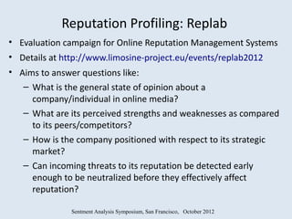 Reputation Profiling: Replab
• Evaluation campaign for Online Reputation Management Systems
• Details at http://www.limosine-project.eu/events/replab2012
• Aims to answer questions like:
   – What is the general state of opinion about a
     company/individual in online media?
   – What are its perceived strengths and weaknesses as compared
     to its peers/competitors?
   – How is the company positioned with respect to its strategic
     market?
   – Can incoming threats to its reputation be detected early
     enough to be neutralized before they effectively affect
     reputation?

              Sentment Analysis Symposium, San Francisco, October 2012
 