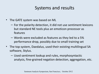 Systems and results

• The GATE system was based on ML
   – For the polarity detection, it did not use sentiment lexicons
     but standard NE tools plus an emoticon processor as
     features
   – Words were excluded as features as they led to a 5%
     performance drop, possibly due to small training set
• The top system, Daedalus, used their existing multilingual SA
  software, Stylus.
   – Used sentiment lookup and rules, morphosyntactic
     analysis, fine-grained negation detection, aggregation, etc.


             Sentment Analysis Symposium, San Francisco, October 2012
 