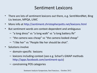 Sentiment Lexicons
• There are lots of sentiment lexicons out there, e.g. SentiWordNet, Bing
  Liu lexicon, MPQA, LIWC
• More info at http://sentiment.christopherpotts.net/lexicons.html
• But sentiment words are context-dependent and ambiguous
   – “a long dress” vs “a long walk” vs “a long battery lfe”
    – “the camera was cheap” vs “the camera looked cheap”
    – “I like her” vs “People like her should be shot”.
• Solutions involve
   – domain-specific lexicons
   – lexicons including context (see e.g. Scharl's GWAP methods
     http://apps.facebook.com/sentiment-quiz)
   – constraining POS categories

               Sentment Analysis Symposium, San Francisco, October 2012
 