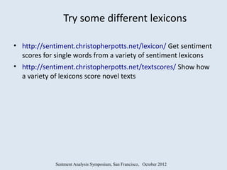 Try some different lexicons

• http://sentiment.christopherpotts.net/lexicon/ Get sentiment
  scores for single words from a variety of sentiment lexicons
• http://sentiment.christopherpotts.net/textscores/ Show how
  a variety of lexicons score novel texts




             Sentment Analysis Symposium, San Francisco, October 2012
 