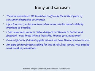 Irony and sarcasm
• The now abandoned HP TouchPad is officially the hottest piece of
  consumer electronics on Amazon.
• Life's too short, so be sure to read as many articles about celebrity
  breakups as possible.
• I had never seen snow in Holland before but thanks to twitter and
  facebook I now know what it looks like. Thanks guys, awesome!
• On a bright note if downing gets injured we have Henderson to come in.
• Am glad 10 day forecast calling for lots of rain/cool temps. Was getting
  tired sun & dry conditions




                 Sentment Analysis Symposium, San Francisco, October 2012
 