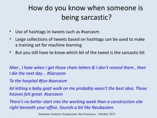 How do you know when someone is
                   being sarcastic?
• Use of hashtags in tweets such as #sarcasm
• Large collections of tweets based on hashtags can be used to make
  a training set for machine learning
• But you still have to know which bit of the tweet is the sarcastic bit


Man , I hate when I get those chain letters & I don't resend them , then
I die the next day .. #Sarcasm
To the hospital #fun #sarcasm
lol letting a baby goat walk on me probably wasn't the best idea. Those
hooves felt great. #sarcasm
There's no better start into the working week than a construction site
right beneath your office. Sounds a bit like Neubauten.
               Sentment Analysis Symposium, San Francisco, October 2012
 