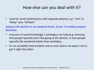 How else can you deal with it?

• Look for word combinations with opposite polarity, e.g. “rain” or
  “delay” plus “brilliant”
Going to the dentist on my weekend home. Great. I'm totally pumped.
#sarcasm
• Inclusion of world knowledge / ontologies can help (e.g. knowing
  that people typically don't like going to the dentist, or that people
  typically like weekends better than weekdays.
• It's an incredibly hard problem and an area where we expect not to
  get it right that often




               Sentment Analysis Symposium, San Francisco, October 2012
 