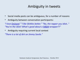 Ambiguity in tweets

• Social media posts can be ambiguous, for a number of reasons
• Ambiguity between conversation participants:
"I love Eminem" "I like Skittles better." "No, the rapper you idiot.."
"You're the idiot! What's good about a M&M wrapper?!"
• Ambiguity requiring current local context
"There is a lot of dirt on Jimmy Savile."




                Sentment Analysis Symposium, San Francisco, October 2012
 