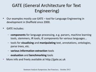 GATE (General Architecture for Text
                  Engineering)
●
    Our examples mostly use GATE – tool for Language Engineering in
    development in Sheffield since 2000.
●
    GATE includes:

    – components for language processing, e.g. parsers, machine learning
      tools, stemmers, IR tools, IE components for various languages...
    – tools for visualising and manipulating text, annotations, ontologies,
      parse trees, etc.
    – various information extraction tools
   – evaluation and benchmarking tools
• More info and freely available at http://gate.ac.uk


                 Sentment Analysis Symposium, San Francisco, October 2012
 
