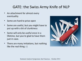 GATE: the Swiss Army Knife of NLP
• An attachment for almost every
  eventuality
• Some are hard to prise open
• Some are useful, but you might have to
  put up with a bit of clunkiness
• Some will only be useful once in a
  lifetime, but you're glad to have them
  just in case.
• There are many imitations, but nothing
  like the real thing :-)



               Sentment Analysis Symposium, San Francisco, October 2012
 