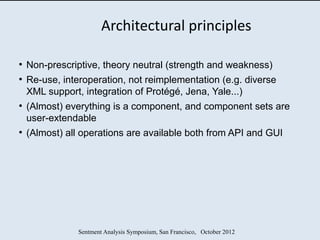 Architectural principles

●
    Non-prescriptive, theory neutral (strength and weakness)
●
    Re-use, interoperation, not reimplementation (e.g. diverse
    XML support, integration of Protégé, Jena, Yale...)
●
    (Almost) everything is a component, and component sets are
    user-extendable
●
    (Almost) all operations are available both from API and GUI




                Sentment Analysis Symposium, San Francisco, October 2012
 