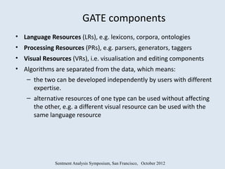 GATE components
• Language Resources (LRs), e.g. lexicons, corpora, ontologies
• Processing Resources (PRs), e.g. parsers, generators, taggers
• Visual Resources (VRs), i.e. visualisation and editing components
• Algorithms are separated from the data, which means:
   – the two can be developed independently by users with different
     expertise.
   – alternative resources of one type can be used without affecting
     the other, e.g. a different visual resource can be used with the
     same language resource




              Sentment Analysis Symposium, San Francisco, October 2012
 