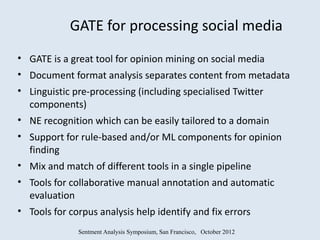 GATE for processing social media
• GATE is a great tool for opinion mining on social media
• Document format analysis separates content from metadata
• Linguistic pre-processing (including specialised Twitter
  components)
• NE recognition which can be easily tailored to a domain
• Support for rule-based and/or ML components for opinion
  finding
• Mix and match of different tools in a single pipeline
• Tools for collaborative manual annotation and automatic
  evaluation
• Tools for corpus analysis help identify and fix errors
              Sentment Analysis Symposium, San Francisco, October 2012
 