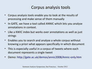 Corpus analysis tools
• Corpus analysis tools enable you to look at the results of
  processing and make sense of them manually
• In GATE, we have a tool called ANNIC which lets you analyse
  annotations in context.
• Like a KWIC index but works over annotations as well as just
  strings
• Enables you to search and analyse a whole corpus without
  knowing a priori what appears specifically in which document
• This is especially useful in a corpus of tweets where each
  document represents a single tweet
• Demo: http://gate.ac.uk/demos/annic2008/Annic-only.htm


             Sentment Analysis Symposium, San Francisco, October 2012
 
