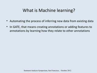 What is Machine learning?

    Automating the process of inferring new data from existing data

    In GATE, that means creating annotations or adding features to
    annotations by learning how they relate to other annotations




              Sentment Analysis Symposium, San Francisco, October 2012
 