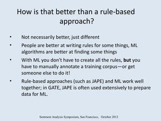 How is that better than a rule-based
                 approach?
•    Not necessarily better, just different
•    People are better at writing rules for some things, ML
     algorithms are better at finding some things
•    With ML you don't have to create all the rules, but you
     have to manually annotate a training corpus—or get
     someone else to do it!
•    Rule-based approaches (such as JAPE) and ML work well
     together; in GATE, JAPE is often used extensively to prepare
     data for ML.



             Sentment Analysis Symposium, San Francisco, October 2012
 
