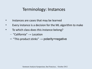 Terminology: Instances

•    Instances are cases that may be learned
•    Every instance is a decision for the ML algorithm to make
•    To which class does this instance belong?
    – “California” → Location
    – “This product stinks” → polarity=negative




             Sentment Analysis Symposium, San Francisco, October 2012
 