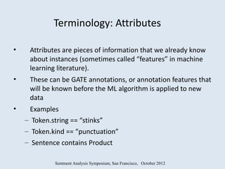 Terminology: Attributes

•    Attributes are pieces of information that we already know
     about instances (sometimes called “features” in machine
     learning literature).
•    These can be GATE annotations, or annotation features that
     will be known before the ML algorithm is applied to new
     data
•    Examples
    – Token.string == “stinks”
    – Token.kind == “punctuation”
    – Sentence contains Product

             Sentment Analysis Symposium, San Francisco, October 2012
 