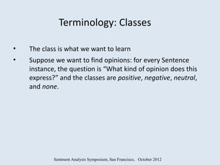 Terminology: Classes

•   The class is what we want to learn
•   Suppose we want to find opinions: for every Sentence
    instance, the question is “What kind of opinion does this
    express?” and the classes are positive, negative, neutral,
    and none.




            Sentment Analysis Symposium, San Francisco, October 2012
 