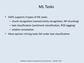 ML Tasks

• GATE supports 3 types of ML tasks:
   – chunk recognition (named entity recognition, NP chunking)
   – text classification (sentiment classification, POS tagging)
   – relation annotation
• Most opinion mining tasks fall under text classification




             Sentment Analysis Symposium, San Francisco, October 2012
 