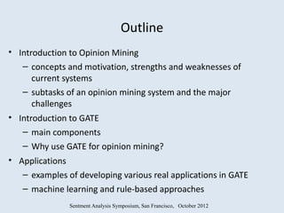 Outline
• Introduction to Opinion Mining
   – concepts and motivation, strengths and weaknesses of
      current systems
   – subtasks of an opinion mining system and the major
      challenges
• Introduction to GATE
   – main components
   – Why use GATE for opinion mining?
• Applications
   – examples of developing various real applications in GATE
   – machine learning and rule-based approaches
               Sentment Analysis Symposium, San Francisco, October 2012
 